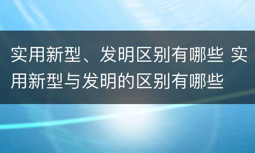 实用新型、发明区别有哪些 实用新型与发明的区别有哪些
