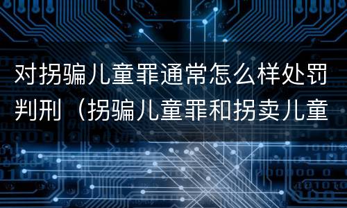 对拐骗儿童罪通常怎么样处罚判刑（拐骗儿童罪和拐卖儿童罪数罪并罚）