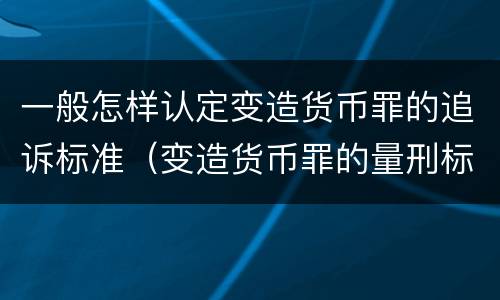 一般怎样认定变造货币罪的追诉标准（变造货币罪的量刑标准）