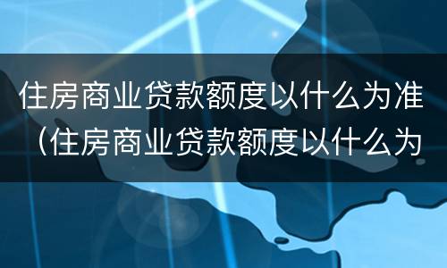 住房商业贷款额度以什么为准（住房商业贷款额度以什么为准确）