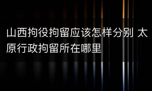 山西拘役拘留应该怎样分别 太原行政拘留所在哪里