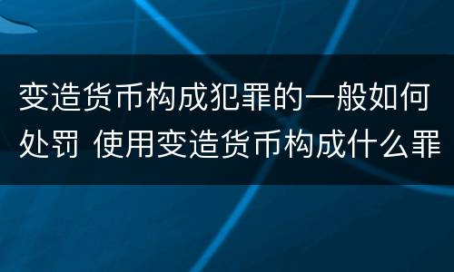变造货币构成犯罪的一般如何处罚 使用变造货币构成什么罪