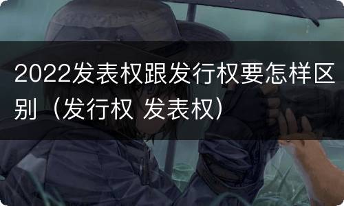 2022发表权跟发行权要怎样区别（发行权 发表权）