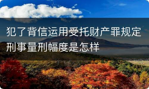犯了背信运用受托财产罪规定刑事量刑幅度是怎样
