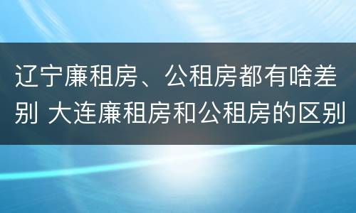 辽宁廉租房、公租房都有啥差别 大连廉租房和公租房的区别
