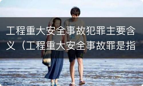 工程重大安全事故犯罪主要含义（工程重大安全事故罪是指什么）