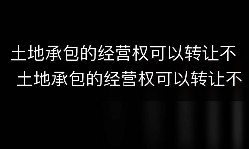 土地承包的经营权可以转让不 土地承包的经营权可以转让不交税吗