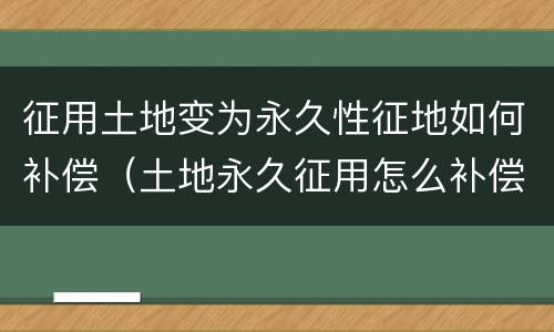 征用土地变为永久性征地如何补偿（土地永久征用怎么补偿）