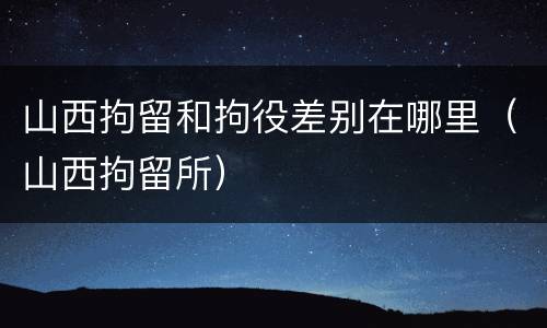 山西拘留和拘役差别在哪里（山西拘留所）