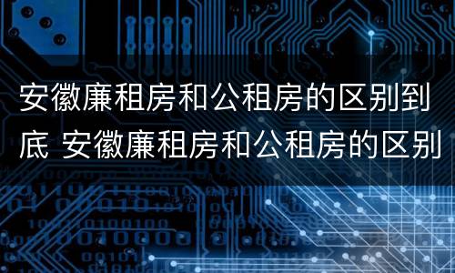 安徽廉租房和公租房的区别到底 安徽廉租房和公租房的区别到底是什么