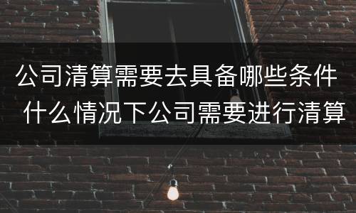 公司清算需要去具备哪些条件 什么情况下公司需要进行清算
