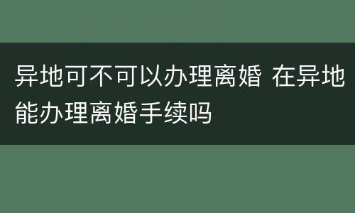 异地可不可以办理离婚 在异地能办理离婚手续吗