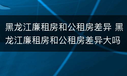黑龙江廉租房和公租房差异 黑龙江廉租房和公租房差异大吗