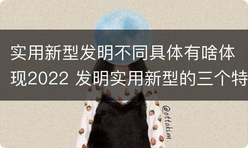实用新型发明不同具体有啥体现2022 发明实用新型的三个特点