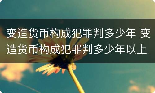 变造货币构成犯罪判多少年 变造货币构成犯罪判多少年以上