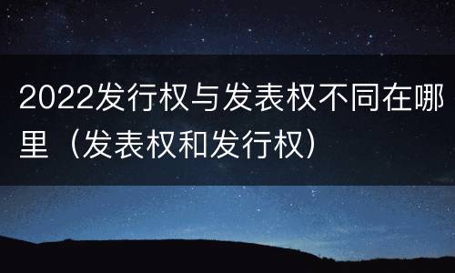 2022发行权与发表权不同在哪里（发表权和发行权）