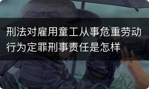 刑法对雇用童工从事危重劳动行为定罪刑事责任是怎样