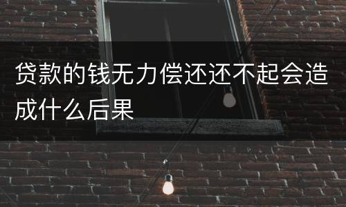 贷款的钱无力偿还还不起会造成什么后果