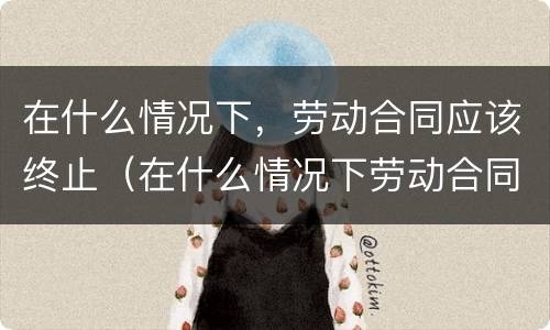 在什么情况下，劳动合同应该终止（在什么情况下劳动合同可以终止?）