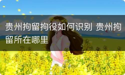 贵州拘留拘役如何识别 贵州拘留所在哪里