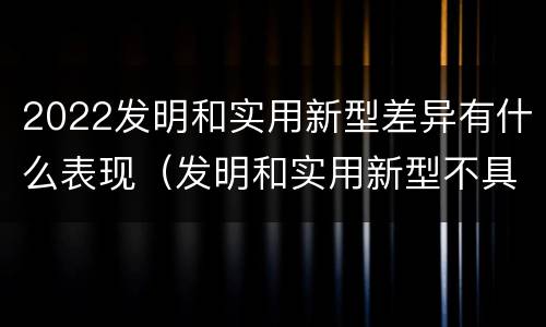 2022发明和实用新型差异有什么表现（发明和实用新型不具有什么特性）