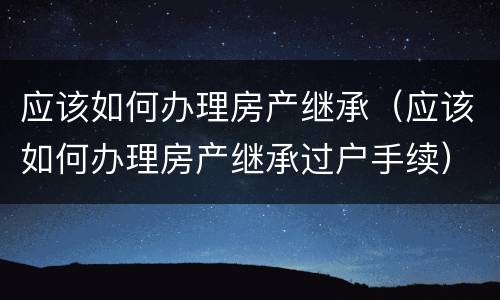 应该如何办理房产继承（应该如何办理房产继承过户手续）