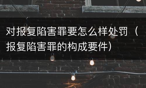对报复陷害罪要怎么样处罚（报复陷害罪的构成要件）
