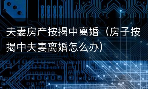 夫妻房产按揭中离婚（房子按揭中夫妻离婚怎么办）