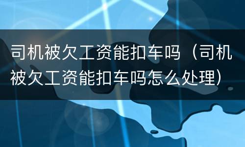 司机被欠工资能扣车吗（司机被欠工资能扣车吗怎么处理）
