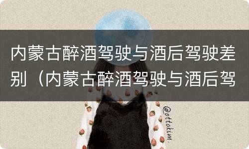 内蒙古醉酒驾驶与酒后驾驶差别（内蒙古醉酒驾驶与酒后驾驶差别在哪）