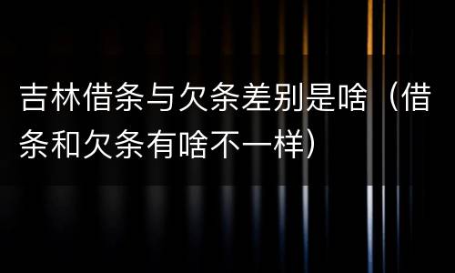 吉林借条与欠条差别是啥（借条和欠条有啥不一样）