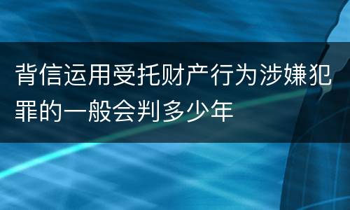 背信运用受托财产行为涉嫌犯罪的一般会判多少年