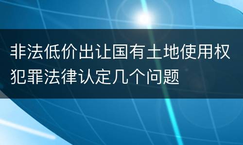 非法低价出让国有土地使用权犯罪法律认定几个问题