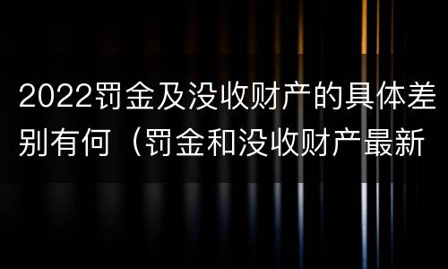 2022罚金及没收财产的具体差别有何（罚金和没收财产最新规定）