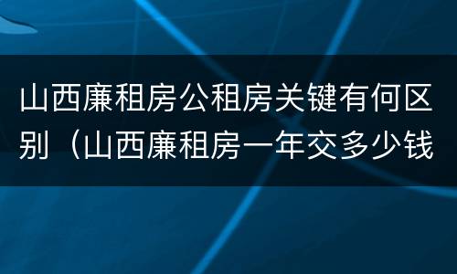 山西廉租房公租房关键有何区别（山西廉租房一年交多少钱）