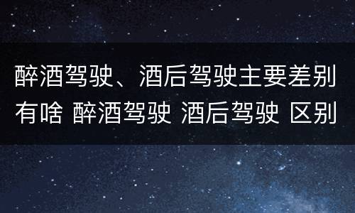 醉酒驾驶、酒后驾驶主要差别有啥 醉酒驾驶 酒后驾驶 区别