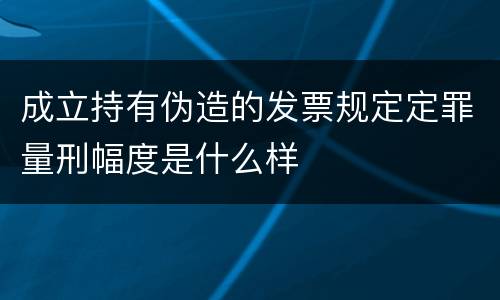 成立持有伪造的发票规定定罪量刑幅度是什么样