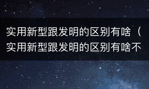 实用新型跟发明的区别有啥（实用新型跟发明的区别有啥不一样）