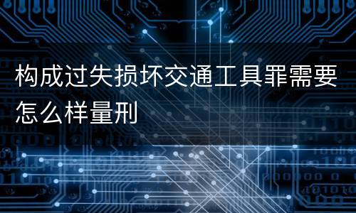 构成过失损坏交通工具罪需要怎么样量刑