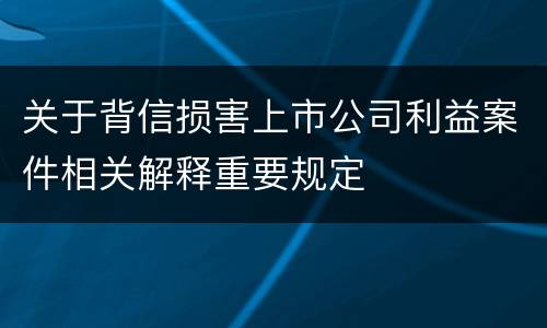 关于背信损害上市公司利益案件相关解释重要规定