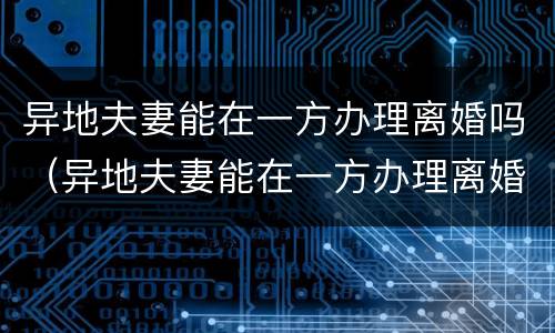 异地夫妻能在一方办理离婚吗（异地夫妻能在一方办理离婚吗需要什么）