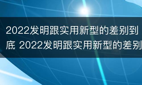 2022发明跟实用新型的差别到底 2022发明跟实用新型的差别到底有多大