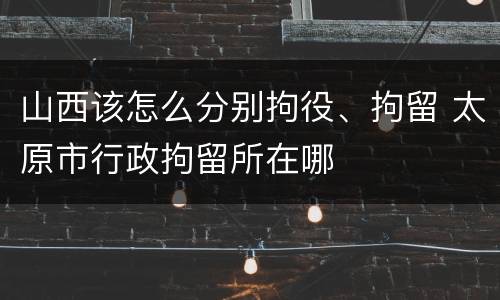 山西该怎么分别拘役、拘留 太原市行政拘留所在哪