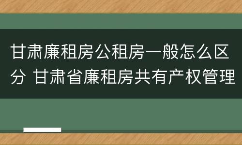 甘肃廉租房公租房一般怎么区分 甘肃省廉租房共有产权管理办法