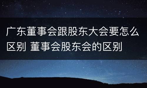广东董事会跟股东大会要怎么区别 董事会股东会的区别
