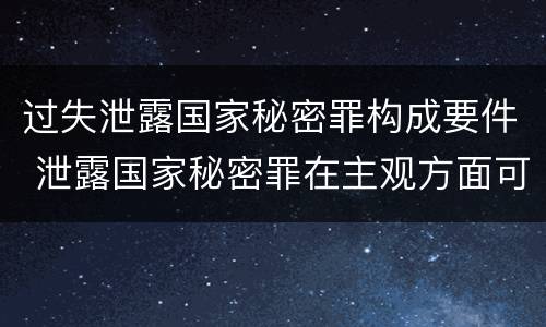 过失泄露国家秘密罪构成要件 泄露国家秘密罪在主观方面可以由过失构成