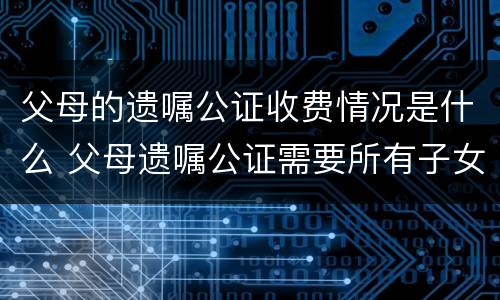父母的遗嘱公证收费情况是什么 父母遗嘱公证需要所有子女都到场吗