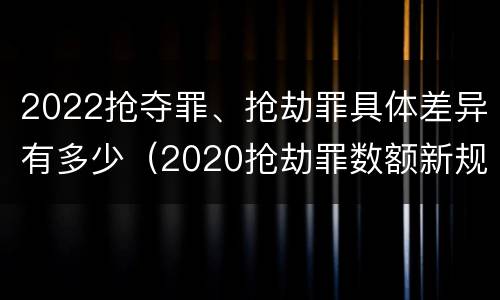 2022抢夺罪、抢劫罪具体差异有多少（2020抢劫罪数额新规定）