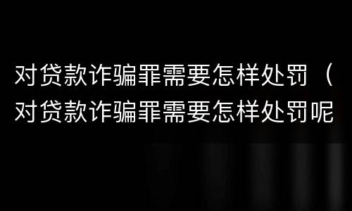 对贷款诈骗罪需要怎样处罚（对贷款诈骗罪需要怎样处罚呢）