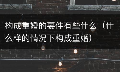 构成重婚的要件有些什么（什么样的情况下构成重婚）